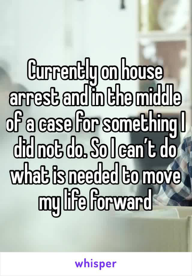 Currently on house arrest and in the middle of a case for something I did not do. So I can’t do what is needed to move my life forward 