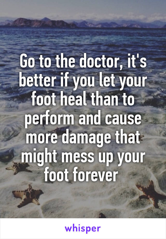 Go to the doctor, it's better if you let your foot heal than to perform and cause more damage that might mess up your foot forever 