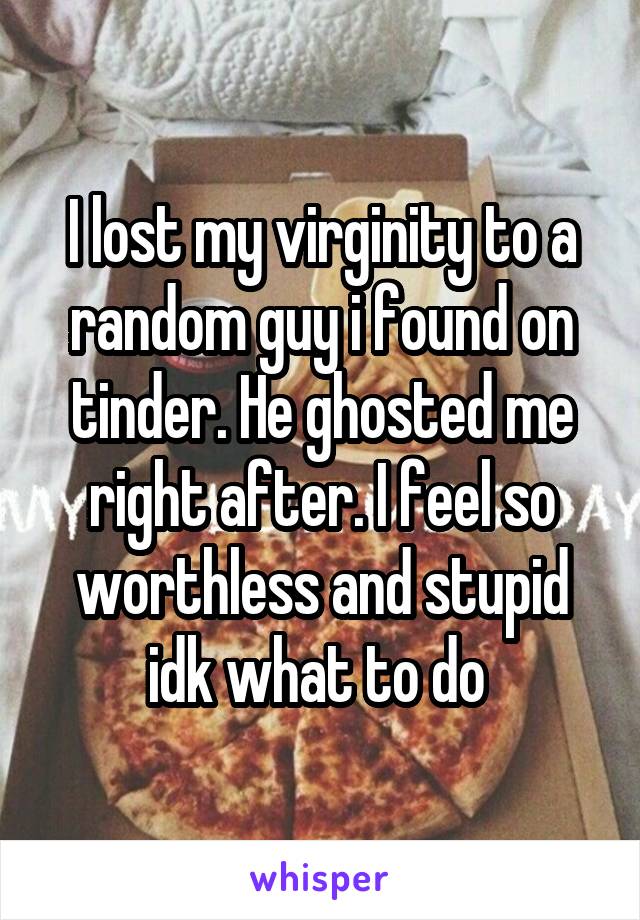I lost my virginity to a random guy i found on tinder. He ghosted me right after. I feel so worthless and stupid idk what to do 