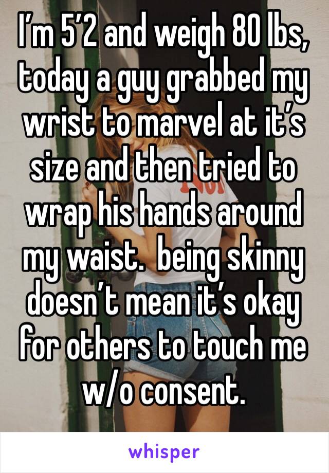 I’m 5’2 and weigh 80 lbs, today a guy grabbed my wrist to marvel at it’s size and then tried to wrap his hands around my waist.  being skinny doesn’t mean it’s okay for others to touch me w/o consent.