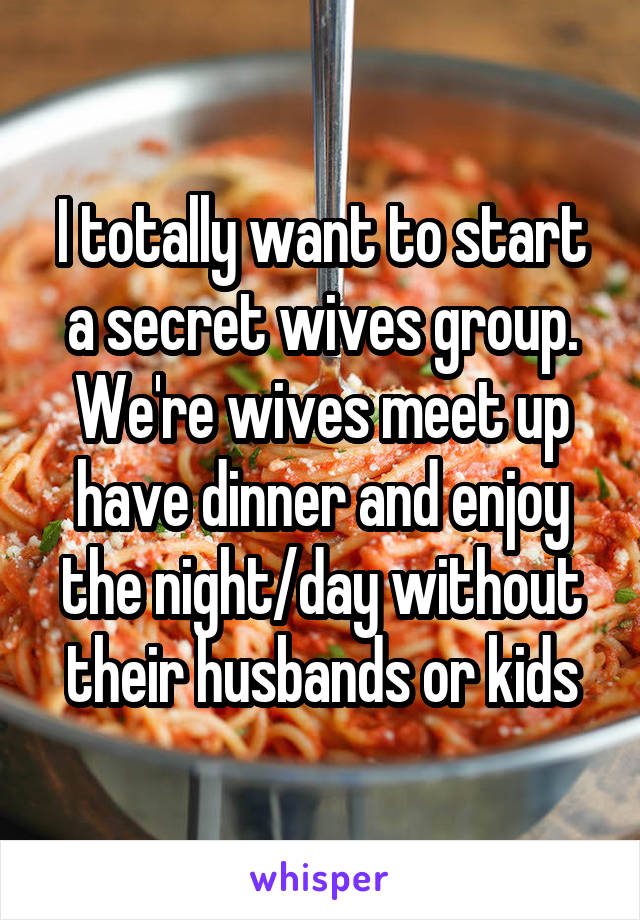 I totally want to start a secret wives group. We're wives meet up have dinner and enjoy the night/day without their husbands or kids