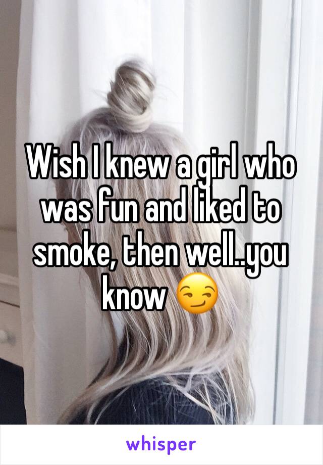 Wish I knew a girl who was fun and liked to smoke, then well..you know 😏