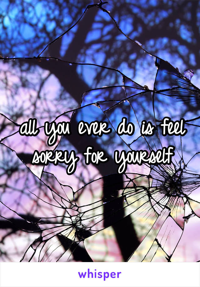 all you ever do is feel sorry for yourself