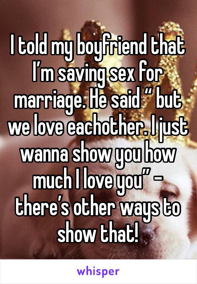 I told my boyfriend that I’m saving sex for marriage. He said “ but we love eachother. I just wanna show you how much I love you” - there’s other ways to show that! 