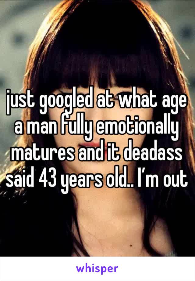 just googled at what age a man fully emotionally matures and it deadass said 43 years old.. I’m out