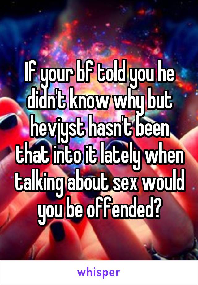 If your bf told you he didn't know why but hevjyst hasn't been that into it lately when talking about sex would you be offended?