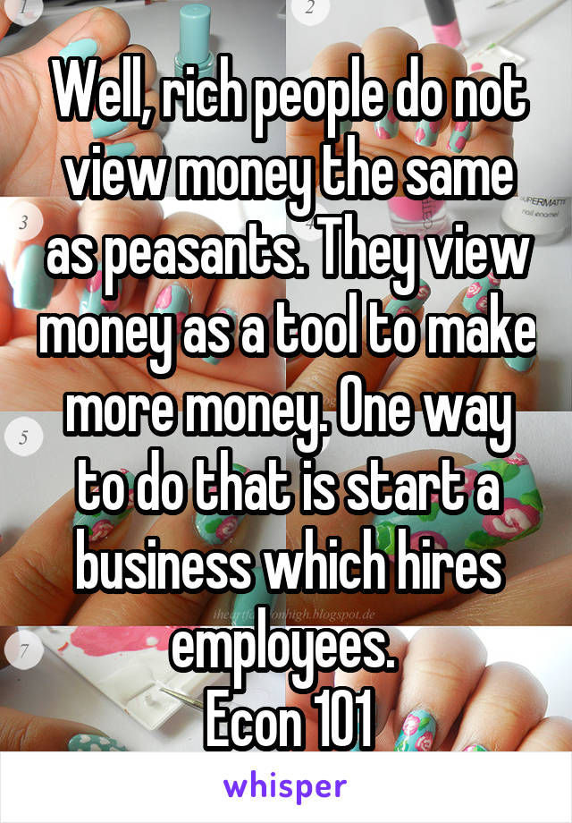 Well, rich people do not view money the same as peasants. They view money as a tool to make more money. One way to do that is start a business which hires employees. 
Econ 101