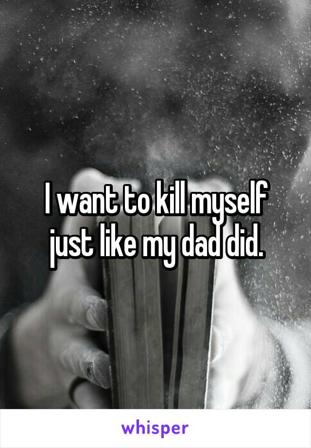 I want to kill myself just like my dad did.