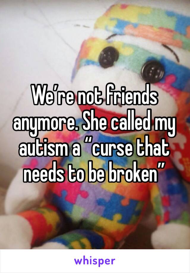 We’re not friends anymore. She called my autism a “curse that needs to be broken”