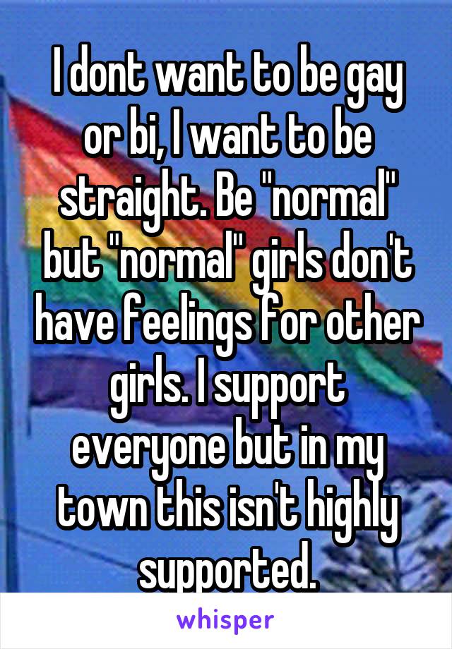 I dont want to be gay or bi, I want to be straight. Be "normal" but "normal" girls don't have feelings for other girls. I support everyone but in my town this isn't highly supported.
