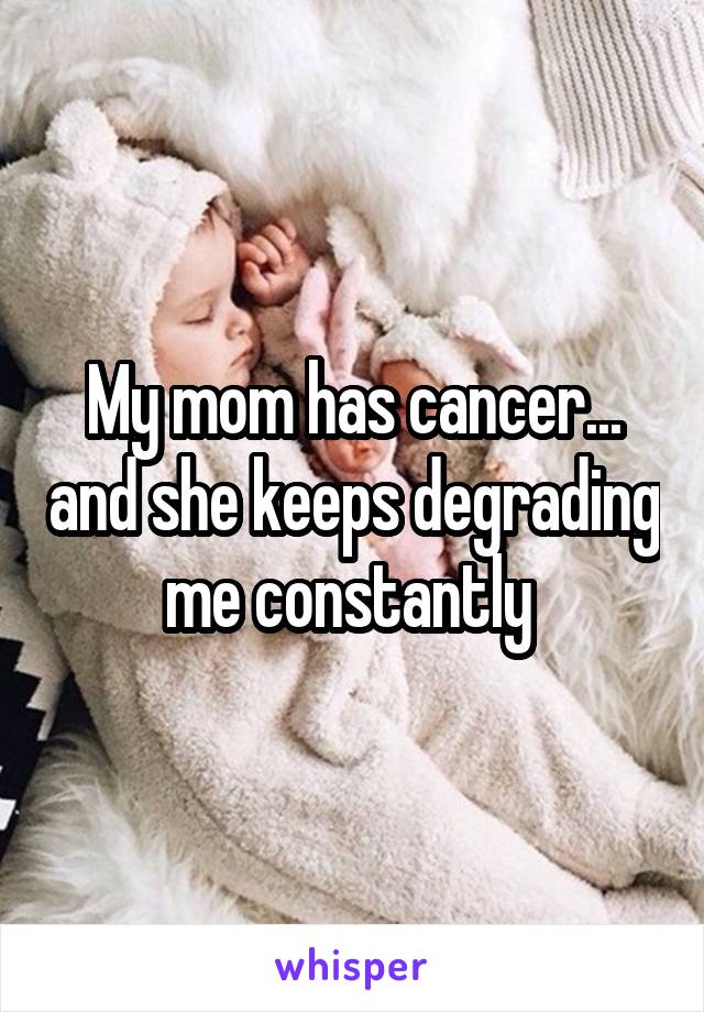 My mom has cancer... and she keeps degrading me constantly 