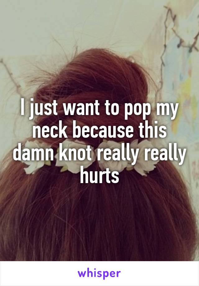 I just want to pop my neck because this damn knot really really hurts