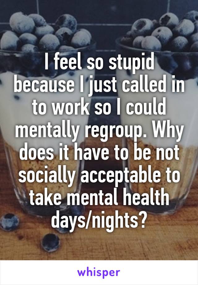 I feel so stupid because I just called in to work so I could mentally regroup. Why does it have to be not socially acceptable to take mental health days/nights?