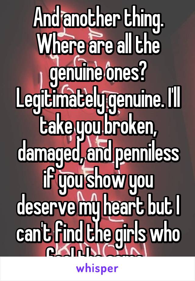 And another thing. Where are all the genuine ones? Legitimately genuine. I'll take you broken, damaged, and penniless if you show you deserve my heart but I can't find the girls who feel the same. 