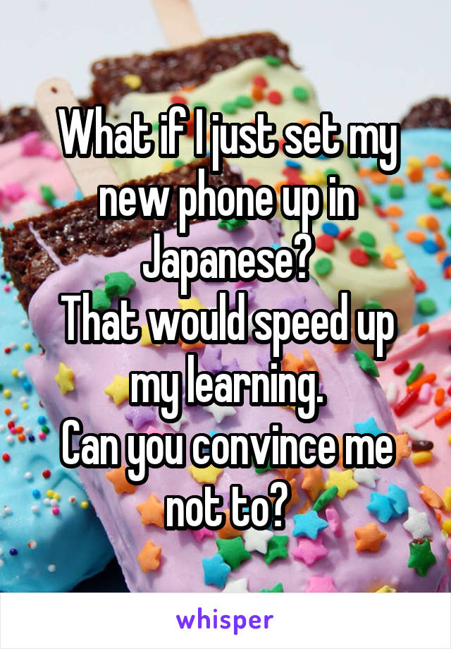 What if I just set my new phone up in Japanese?
That would speed up my learning.
Can you convince me not to?