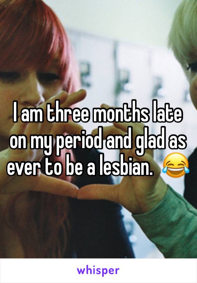 I am three months late on my period and glad as ever to be a lesbian.  😂
