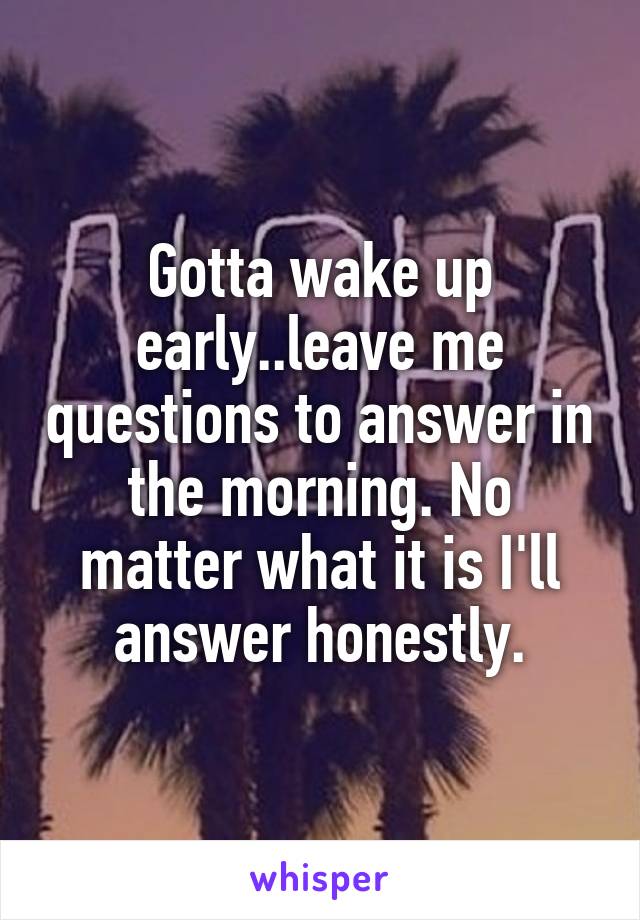 Gotta wake up early..leave me questions to answer in the morning. No matter what it is I'll answer honestly.