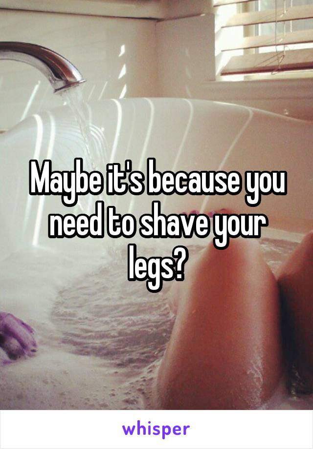 Maybe it's because you need to shave your legs?