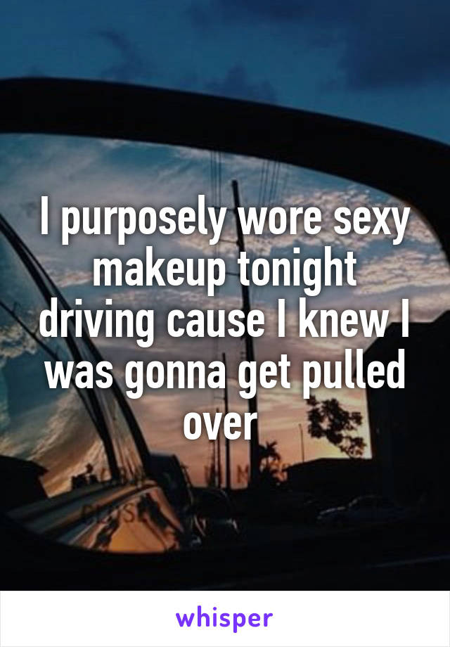 I purposely wore sexy makeup tonight driving cause I knew I was gonna get pulled over 