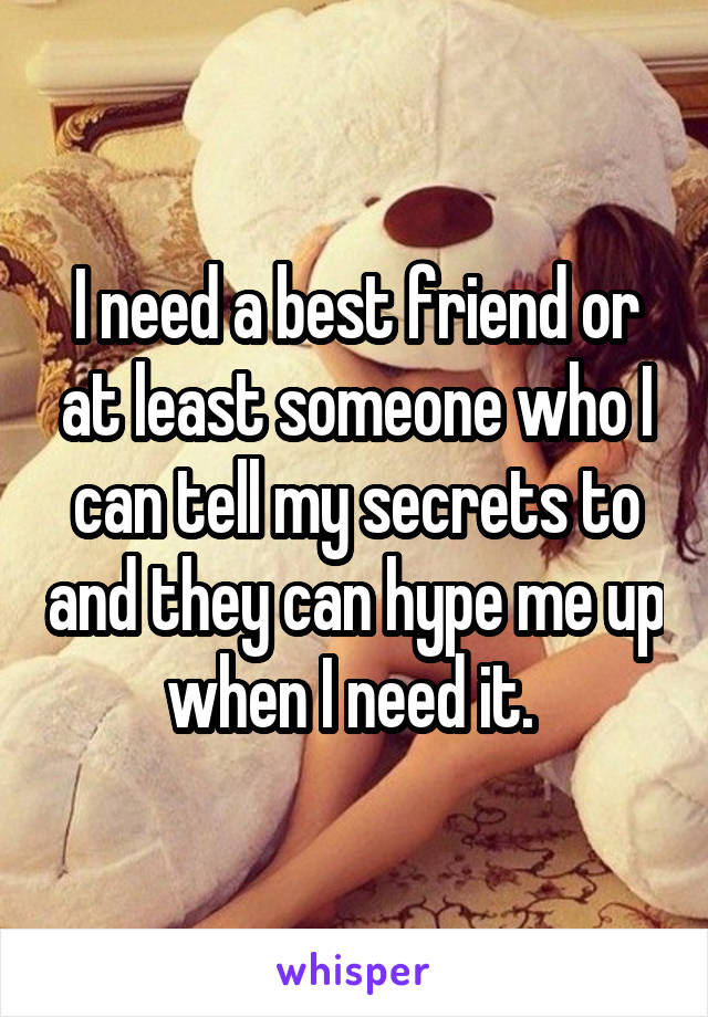 I need a best friend or at least someone who I can tell my secrets to and they can hype me up when I need it. 