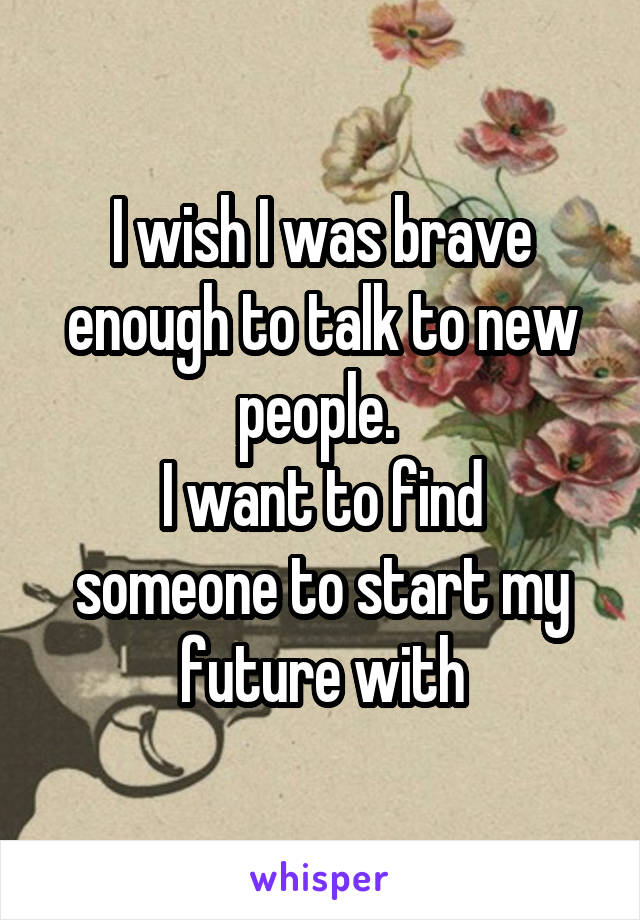 I wish I was brave enough to talk to new people. 
I want to find someone to start my future with