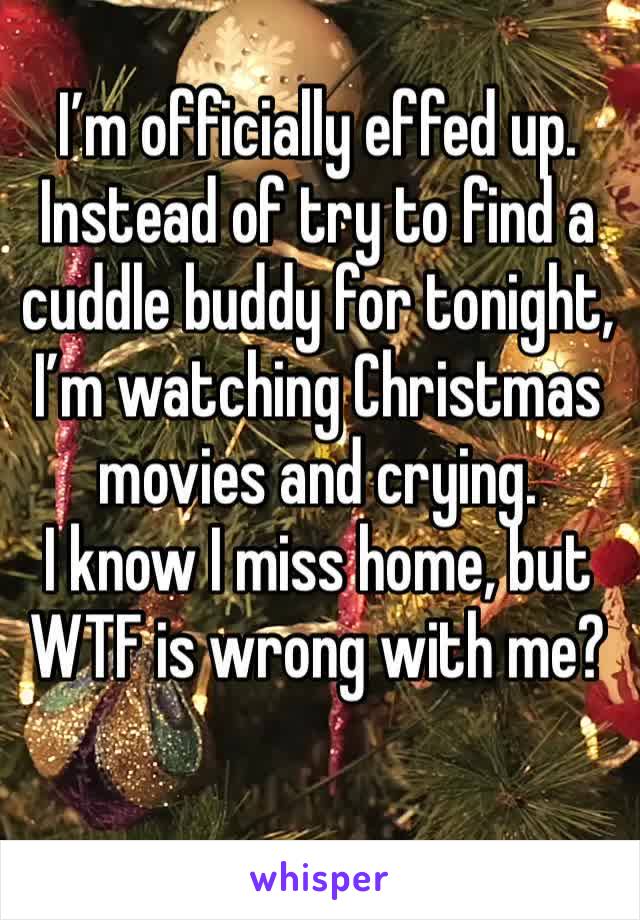 I’m officially effed up.
Instead of try to find a cuddle buddy for tonight,
I’m watching Christmas movies and crying.
I know I miss home, but WTF is wrong with me?