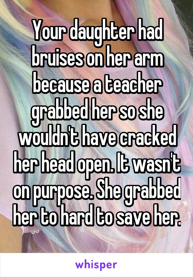 Your daughter had bruises on her arm because a teacher grabbed her so she wouldn't have cracked her head open. It wasn't on purpose. She grabbed her to hard to save her.  