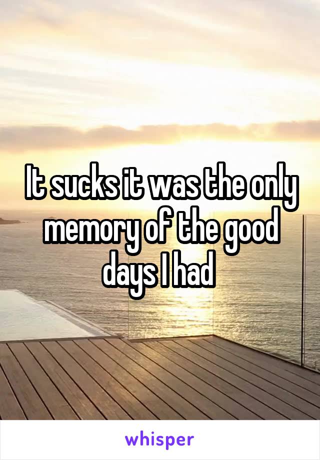 It sucks it was the only memory of the good days I had 