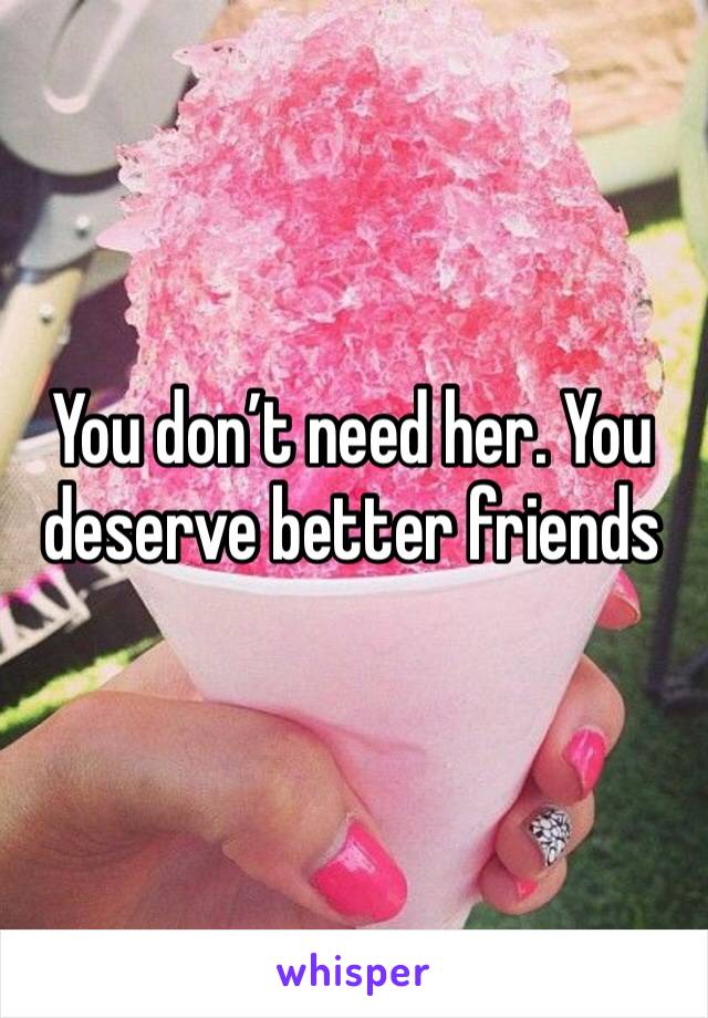You don’t need her. You deserve better friends