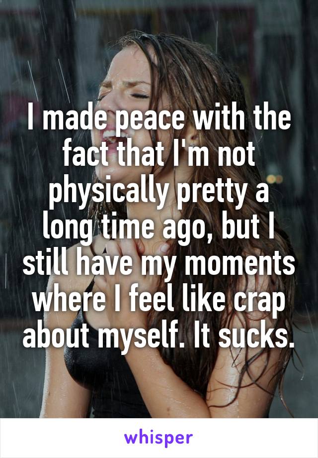 I made peace with the fact that I'm not physically pretty a long time ago, but I still have my moments where I feel like crap about myself. It sucks.