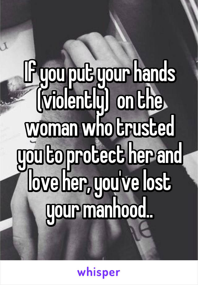 If you put your hands (violently)  on the woman who trusted you to protect her and love her, you've lost your manhood..