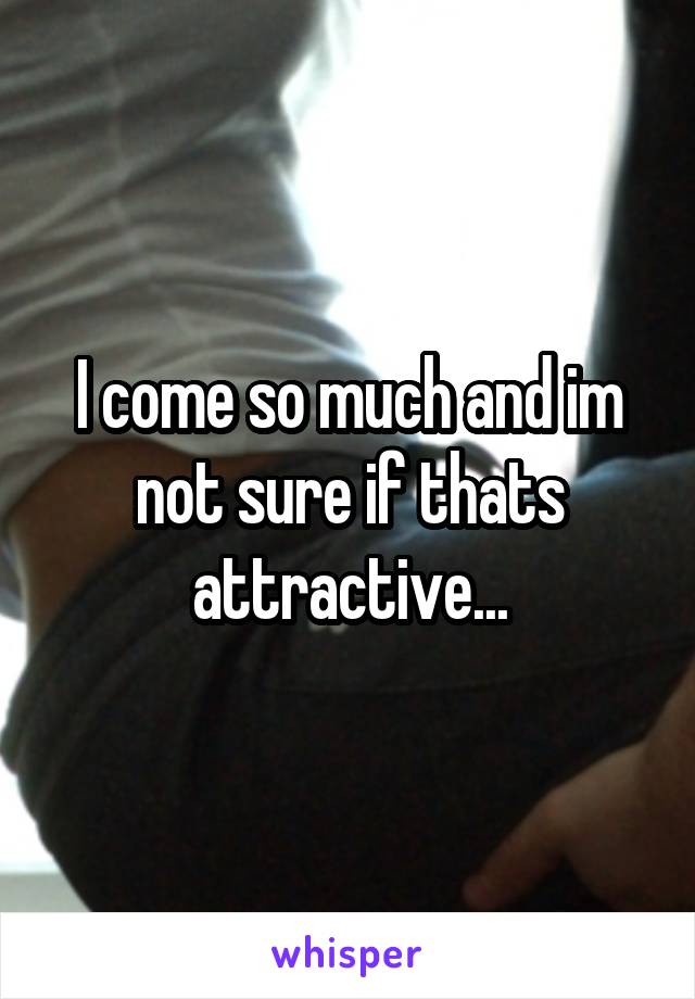 I come so much and im not sure if thats attractive...