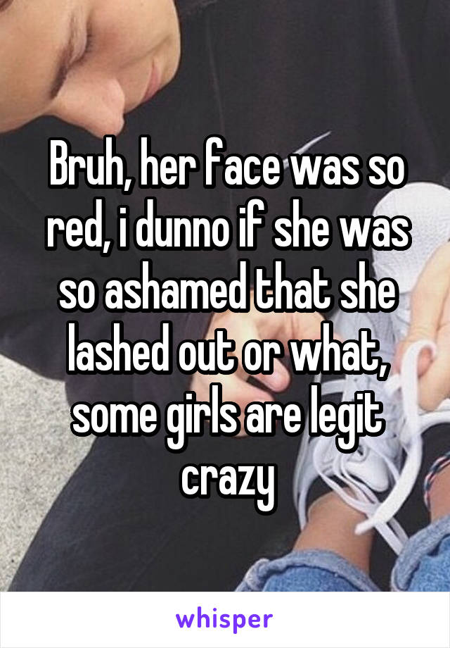 Bruh, her face was so red, i dunno if she was so ashamed that she lashed out or what, some girls are legit crazy