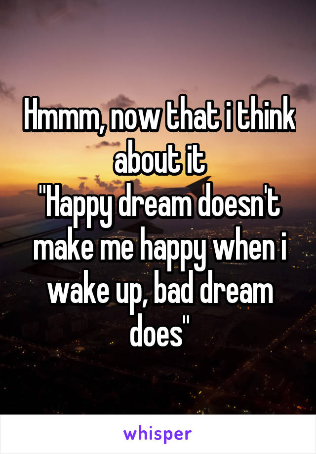 Hmmm, now that i think about it
"Happy dream doesn't make me happy when i wake up, bad dream does"