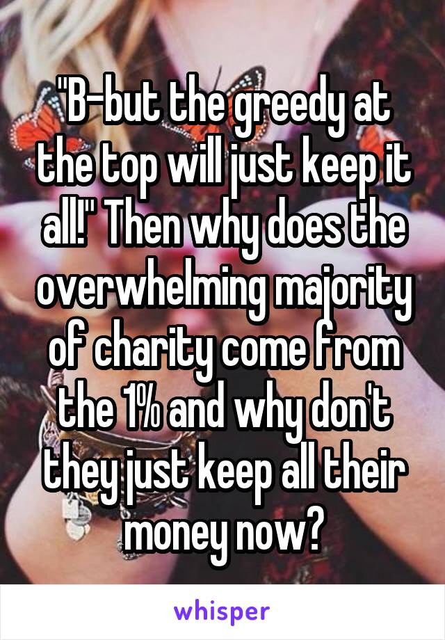 "B-but the greedy at the top will just keep it all!" Then why does the overwhelming majority of charity come from the 1% and why don't they just keep all their money now?