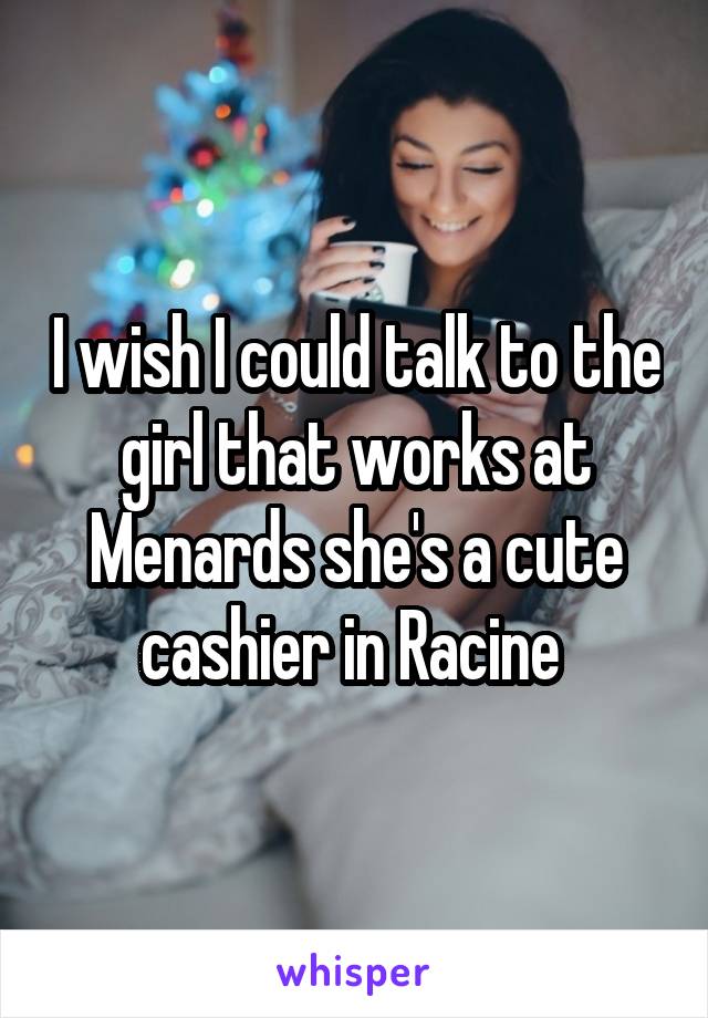 I wish I could talk to the girl that works at Menards she's a cute cashier in Racine 
