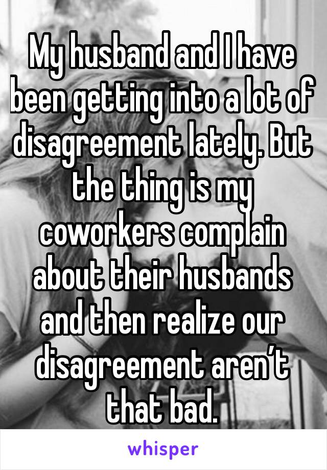 My husband and I have been getting into a lot of disagreement lately. But the thing is my coworkers complain about their husbands and then realize our disagreement aren’t that bad.
