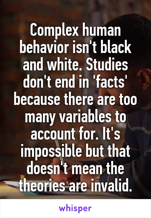 Complex human behavior isn't black and white. Studies don't end in 'facts' because there are too many variables to account for. It's impossible but that doesn't mean the theories are invalid.