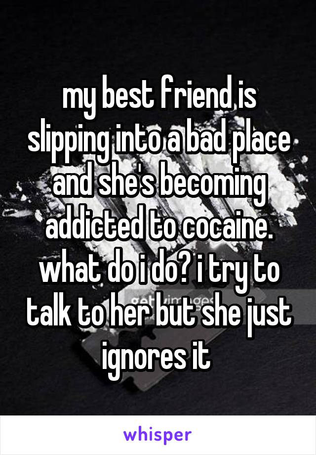 my best friend is slipping into a bad place and she's becoming addicted to cocaine. what do i do? i try to talk to her but she just ignores it 
