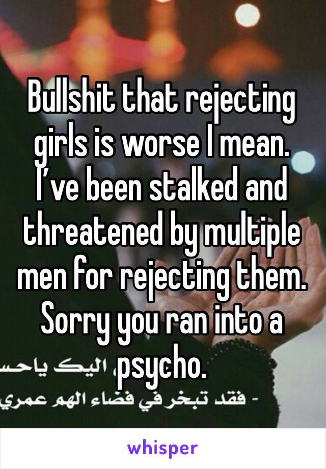 Bullshit that rejecting girls is worse I mean. I’ve been stalked and threatened by multiple men for rejecting them. Sorry you ran into a psycho.