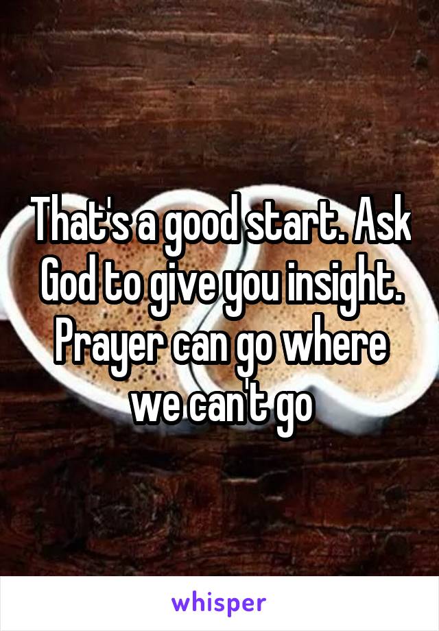 That's a good start. Ask God to give you insight. Prayer can go where we can't go
