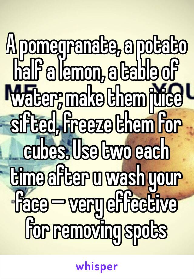 A pomegranate, a potato half a lemon, a table of water; make them juice sifted, freeze them for cubes. Use two each time after u wash your face —� very effective for removing spots
