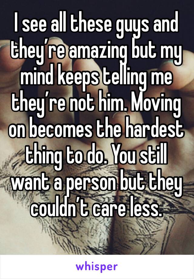 I see all these guys and they’re amazing but my mind keeps telling me they’re not him. Moving on becomes the hardest thing to do. You still want a person but they couldn’t care less.