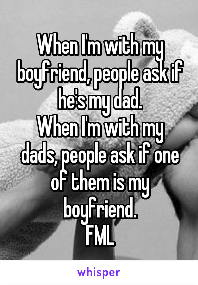 When I'm with my boyfriend, people ask if he's my dad.
When I'm with my dads, people ask if one of them is my boyfriend.
FML