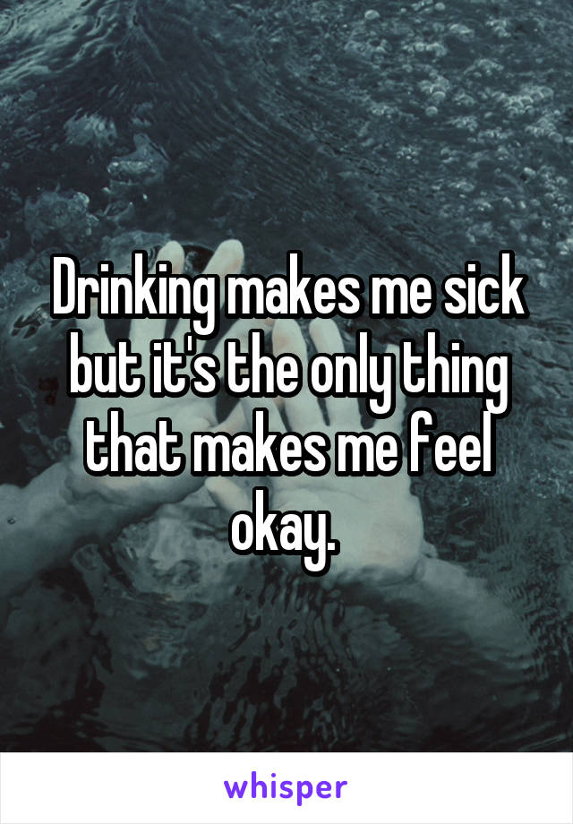 Drinking makes me sick but it's the only thing that makes me feel okay. 