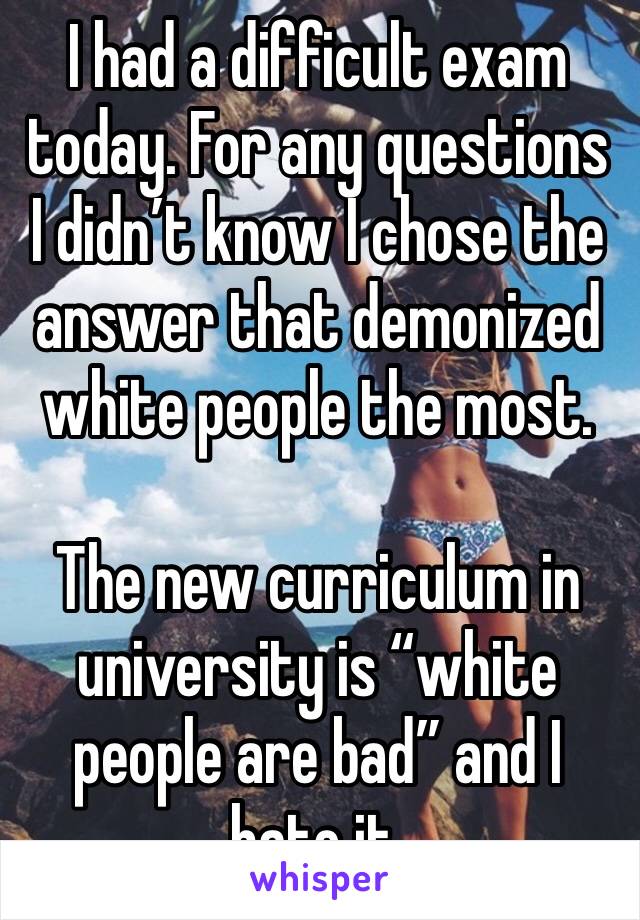 I had a difficult exam today. For any questions I didn’t know I chose the answer that demonized white people the most.

The new curriculum in university is “white people are bad” and I hate it. 
