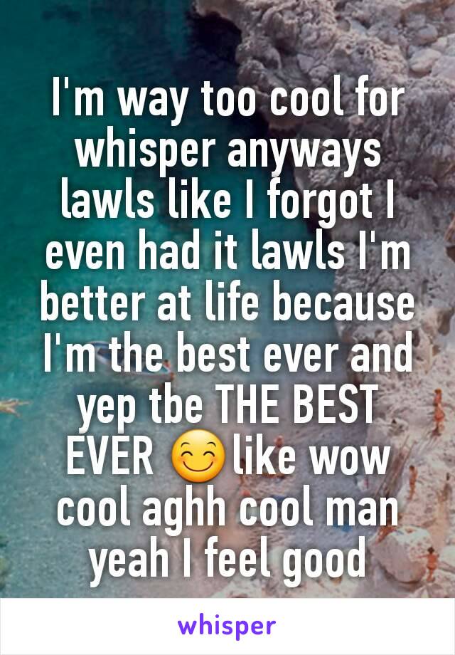 I'm way too cool for whisper anyways lawls like I forgot I even had it lawls I'm better at life because I'm the best ever and yep tbe THE BEST EVER 😊like wow cool aghh cool man yeah I feel good