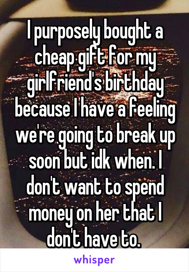 I purposely bought a cheap gift for my girlfriend's birthday because I have a feeling we're going to break up soon but idk when. I don't want to spend money on her that I don't have to. 