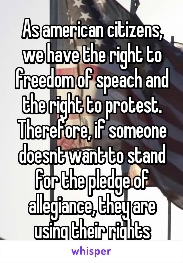 As american citizens, we have the right to freedom of speach and the right to protest. Therefore, if someone doesnt want to stand for the pledge of allegiance, they are using their rights