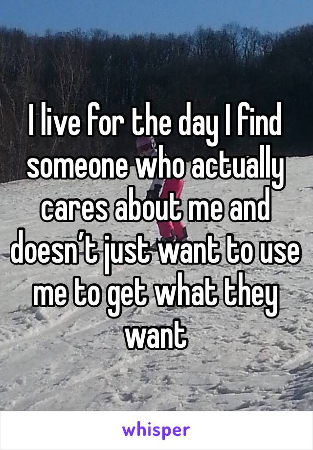 I live for the day I find someone who actually cares about me and doesn’t just want to use me to get what they want